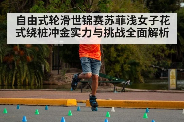 自由式轮滑世锦赛苏菲浅女子花式绕桩冲金实力与挑战全面解析 - kaiyun