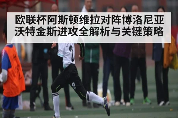 欧联杯阿斯顿维拉对阵博洛尼亚沃特金斯进攻全解析与关键策略 - kaiyun