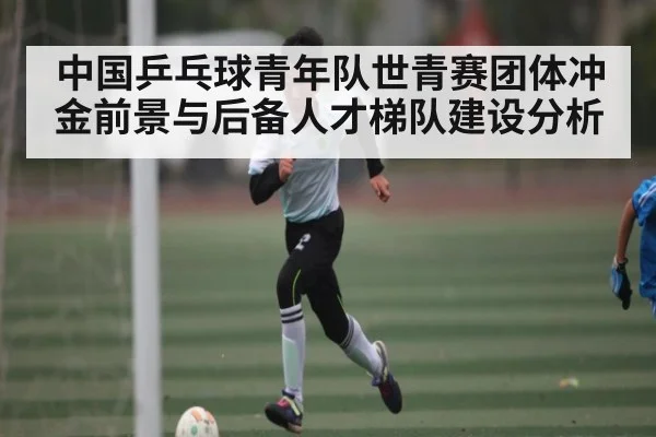中国乒乓球青年队世青赛团体冲金前景与后备人才梯队建设分析 - kaiyun