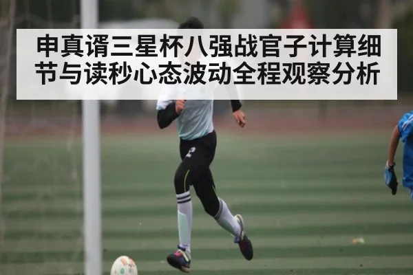 申真谞三星杯八强战官子计算细节与读秒心态波动全程观察分析