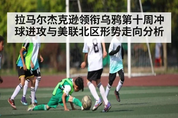 拉马尔杰克逊领衔乌鸦第十周冲球进攻与美联北区形势走向分析 - kaiyun